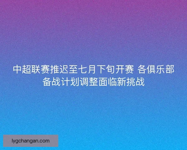 中超联赛推迟至七月下旬开赛 各俱乐部备战计划调整面临新挑战