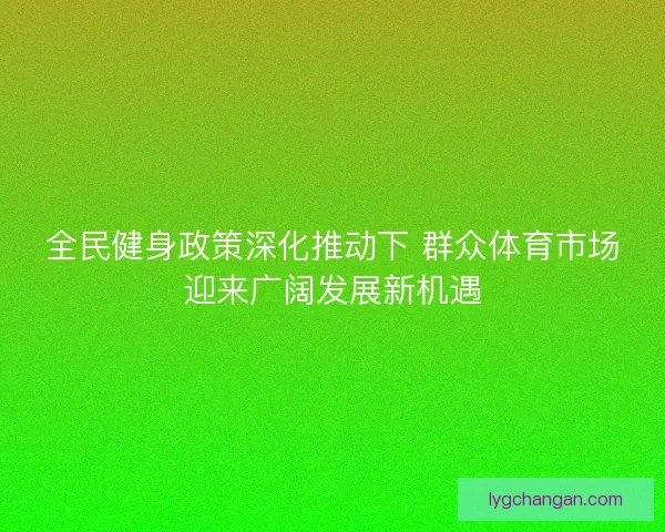全民健身政策深化推动下 群众体育市场迎来广阔发展新机遇