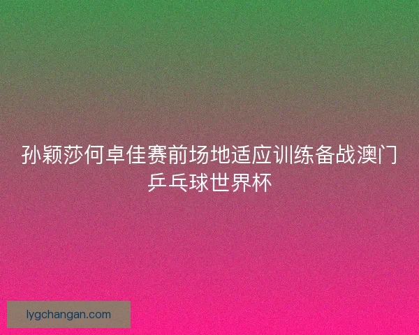 孙颖莎何卓佳赛前场地适应训练备战澳门乒乓球世界杯