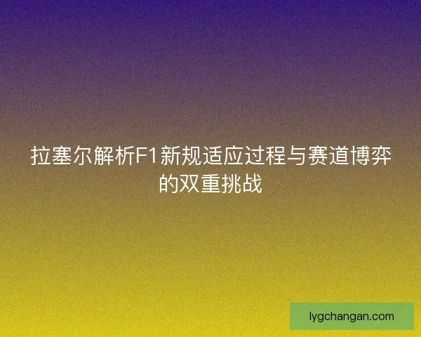 拉塞尔解析F1新规适应过程与赛道博弈的双重挑战 拉塞尔解析F1新规适应过程与赛道博弈的双重挑战