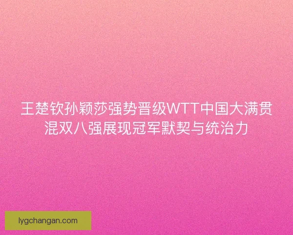 王楚钦孙颖莎强势晋级WTT中国大满贯混双八强展现冠军默契与统治力 王楚钦孙颖莎强势晋级WTT中国大满贯混双八强展现冠军默契与统治力