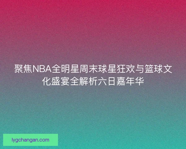 聚焦NBA全明星周末球星狂欢与篮球文化盛宴全解析六日嘉年华 聚焦NBA全明星周末球星狂欢与篮球文化盛宴全解析六日嘉年华