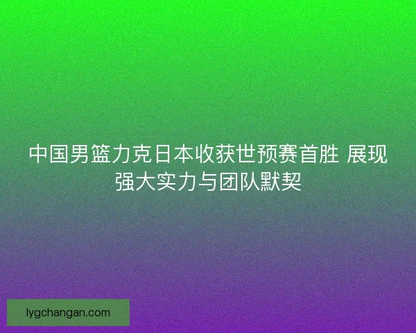 中国男篮力克日本收获世预赛首胜 展现强大实力与团队默契 中国男篮力克日本收获世预赛首胜 展现强大实力与团队默契