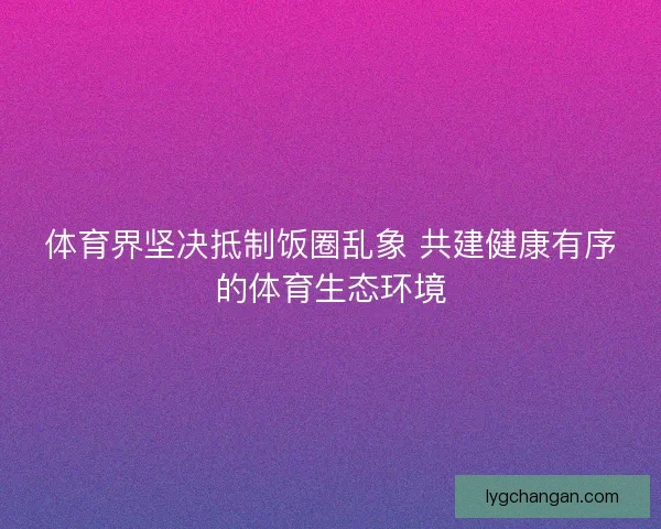 体育界坚决抵制饭圈乱象 共建健康有序的体育生态环境