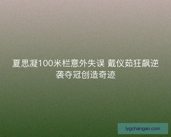 夏思凝100米栏意外失误 戴仪茹狂飙逆袭夺冠创造奇迹