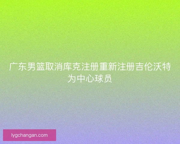 广东男篮取消库克注册重新注册吉伦沃特为中心球员