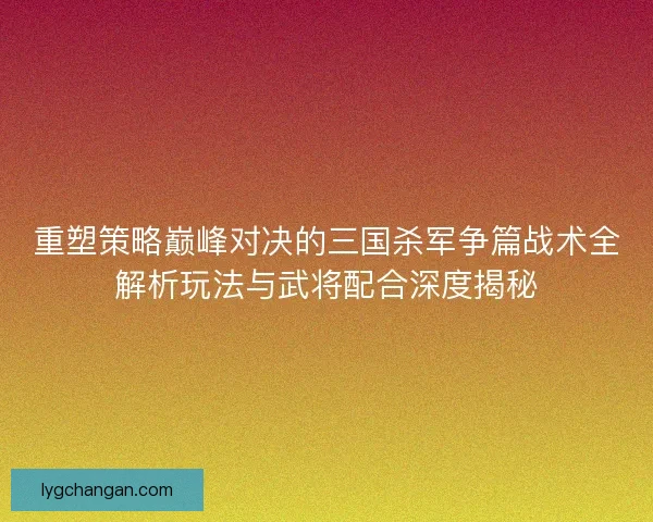 重塑策略巅峰对决的三国杀军争篇战术全解析玩法与武将配合深度揭秘