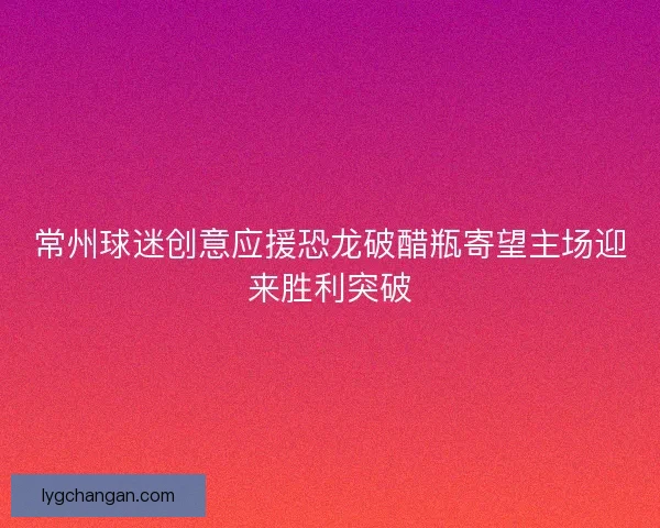 常州球迷创意应援恐龙破醋瓶寄望主场迎来胜利突破