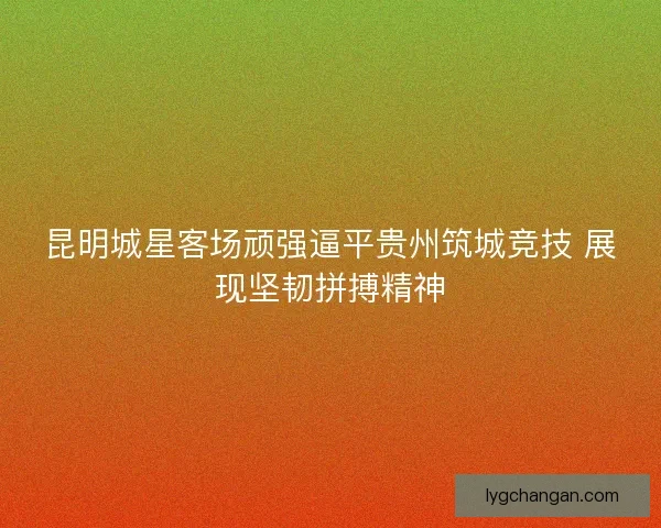 昆明城星客场顽强逼平贵州筑城竞技 展现坚韧拼搏精神 昆明城星客场顽强逼平贵州筑城竞技 展现坚韧拼搏精神