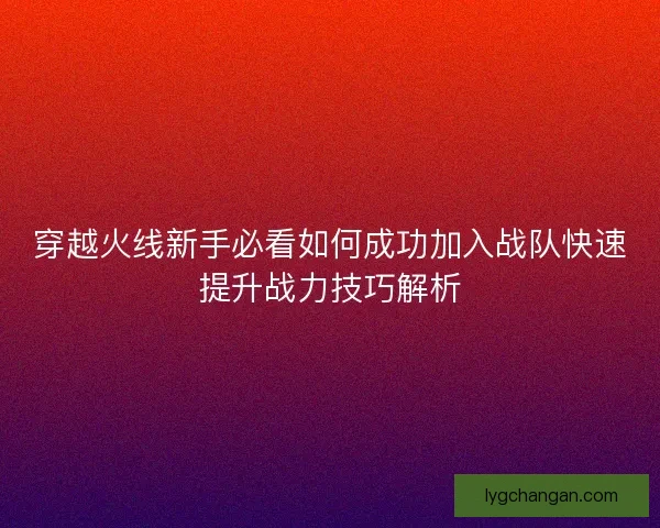 穿越火线新手必看如何成功加入战队快速提升战力技巧解析