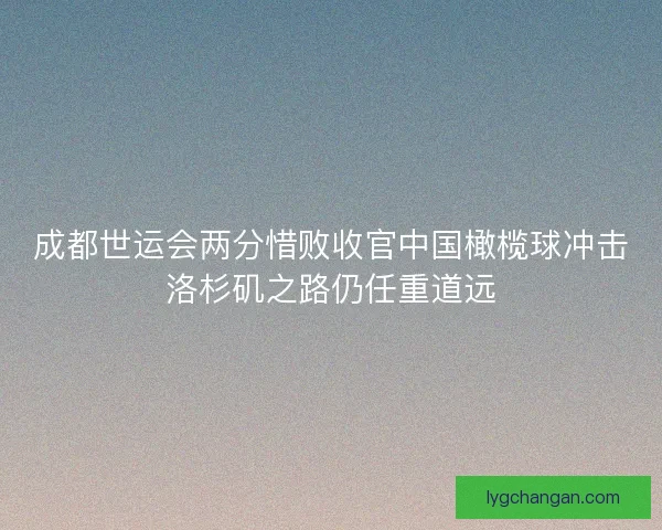 成都世运会两分惜败收官中国橄榄球冲击洛杉矶之路仍任重道远