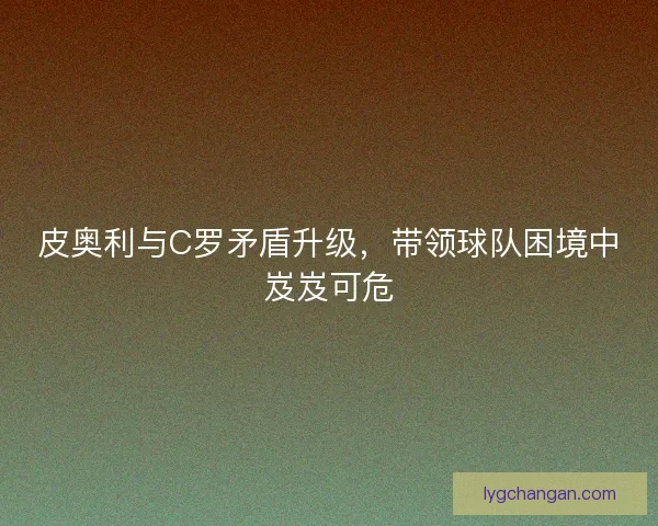 皮奥利与C罗矛盾升级，带领球队困境中岌岌可危