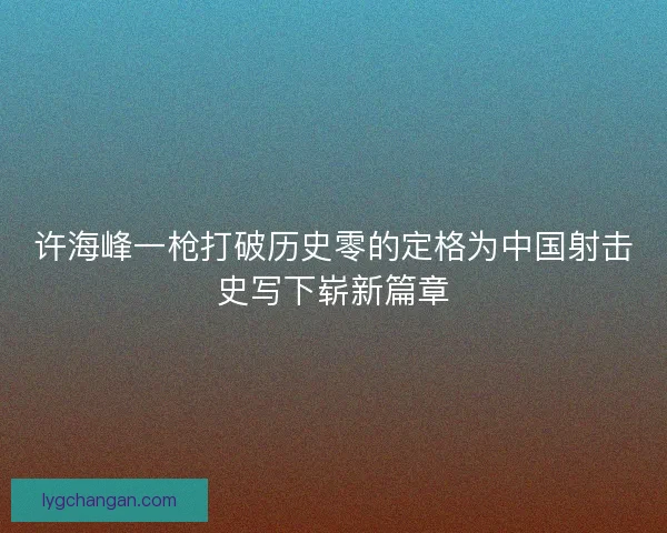 许海峰一枪打破历史零的定格为中国射击史写下崭新篇章