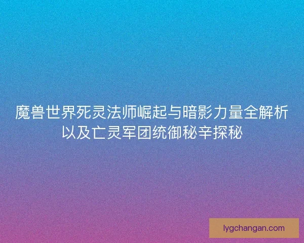 魔兽世界死灵法师崛起与暗影力量全解析以及亡灵军团统御秘辛探秘