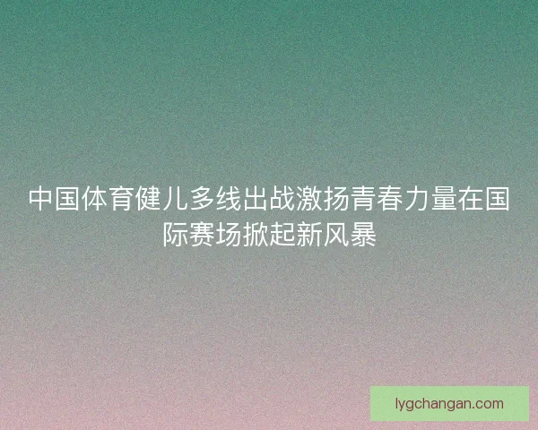 中国体育健儿多线出战激扬青春力量在国际赛场掀起新风暴 中国体育健儿多线出战激扬青春力量在国际赛场掀起新风暴