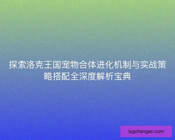 探索洛克王国宠物合体进化机制与实战策略搭配全深度解析宝典 探索洛克王国宠物合体进化机制与实战策略搭配全深度解析宝典