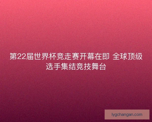第22届世界杯竞走赛开幕在即 全球顶级选手集结竞技舞台