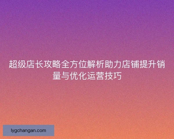 超级店长攻略全方位解析助力店铺提升销量与优化运营技巧 超级店长攻略全方位解析助力店铺提升销量与优化运营技巧