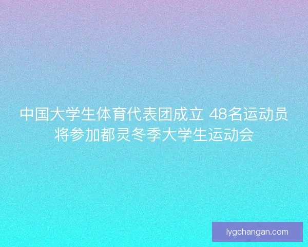 中国大学生体育代表团成立 48名运动员将参加都灵冬季大学生运动会