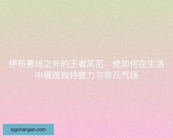 伊布赛场之外的王者风范：他如何在生活中展现独特魅力与非凡气场
