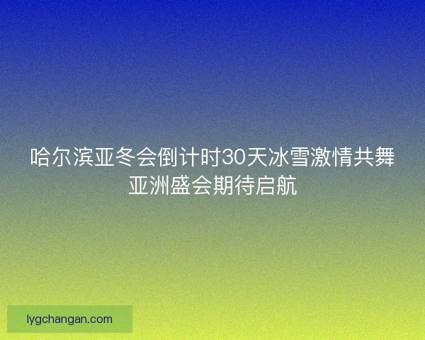 哈尔滨亚冬会倒计时30天冰雪激情共舞亚洲盛会期待启航