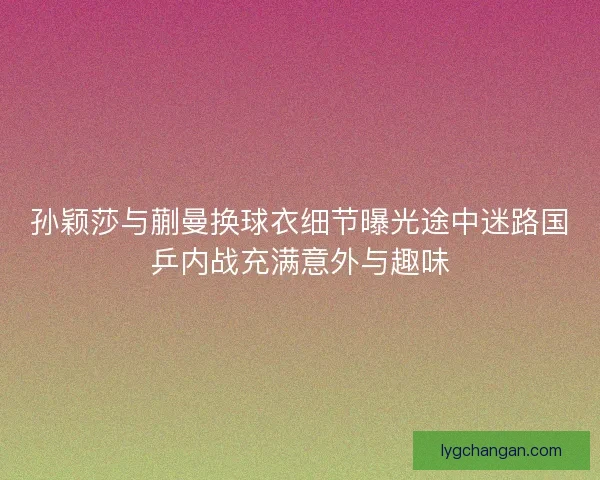 孙颖莎与蒯曼换球衣细节曝光途中迷路国乒内战充满意外与趣味