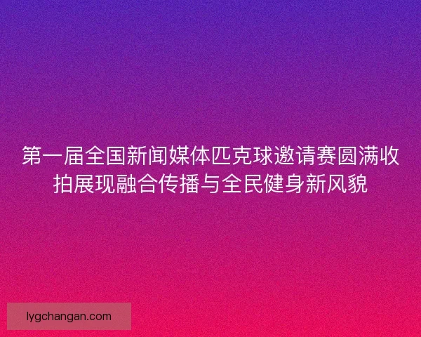 第一届全国新闻媒体匹克球邀请赛圆满收拍展现融合传播与全民健身新风貌