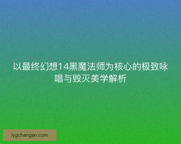 以最终幻想14黑魔法师为核心的极致咏唱与毁灭美学解析