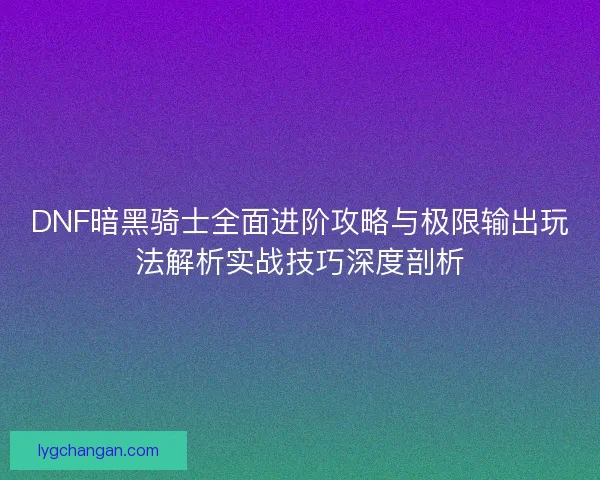 DNF暗黑骑士全面进阶攻略与极限输出玩法解析实战技巧深度剖析