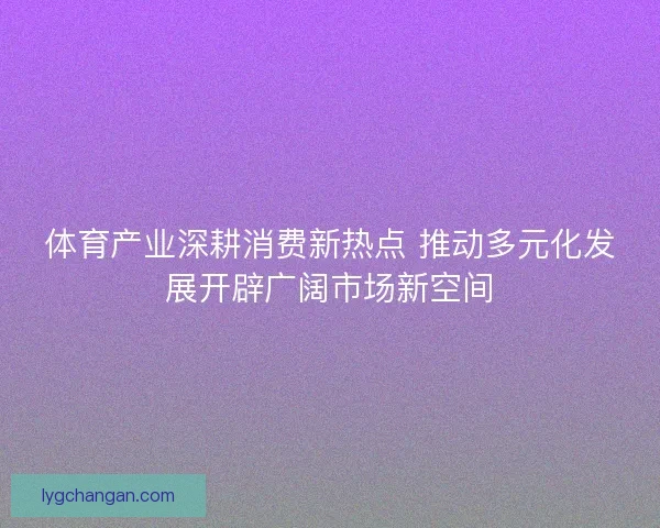 体育产业深耕消费新热点 推动多元化发展开辟广阔市场新空间 体育产业深耕消费新热点 推动多元化发展开辟广阔市场新空间