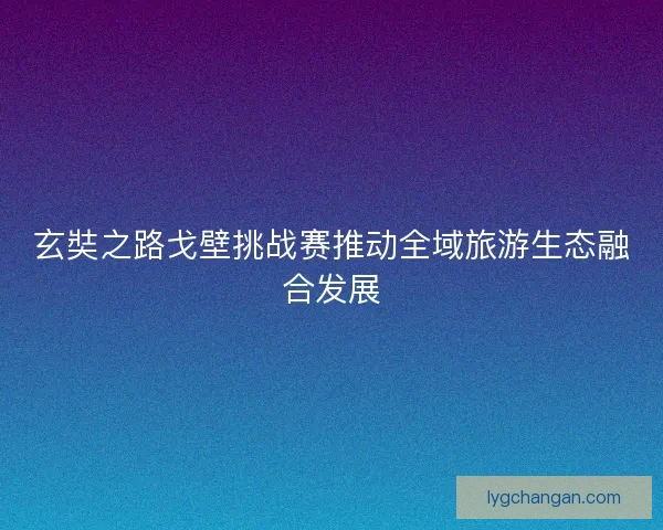 玄奘之路戈壁挑战赛推动全域旅游生态融合发展 玄奘之路戈壁挑战赛推动全域旅游生态融合发展