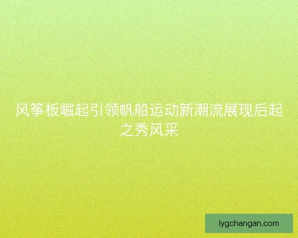风筝板崛起引领帆船运动新潮流展现后起之秀风采 风筝板崛起引领帆船运动新潮流展现后起之秀风采